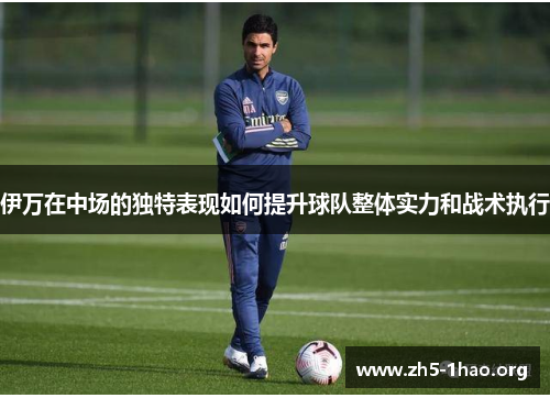 伊万在中场的独特表现如何提升球队整体实力和战术执行