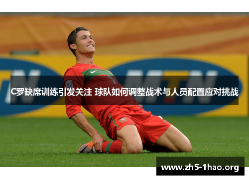 C罗缺席训练引发关注 球队如何调整战术与人员配置应对挑战