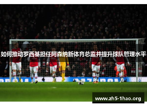 如何推动罗西基担任阿森纳新体育总监并提升球队管理水平