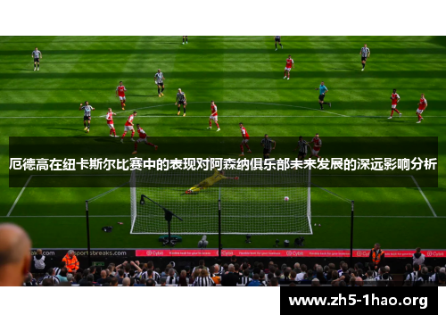厄德高在纽卡斯尔比赛中的表现对阿森纳俱乐部未来发展的深远影响分析