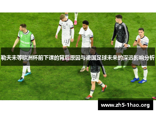勒夫未等欧洲杯前下课的背后原因与德国足球未来的深远影响分析