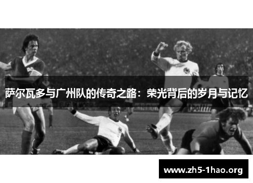 萨尔瓦多与广州队的传奇之路：荣光背后的岁月与记忆