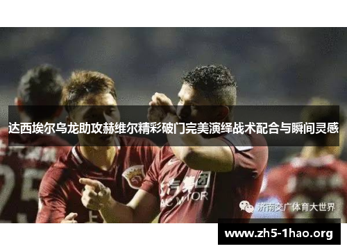 达西埃尔乌龙助攻赫维尔精彩破门完美演绎战术配合与瞬间灵感 达西埃尔乌龙助攻赫维尔精彩破门完美演绎战术配合与瞬间灵感
