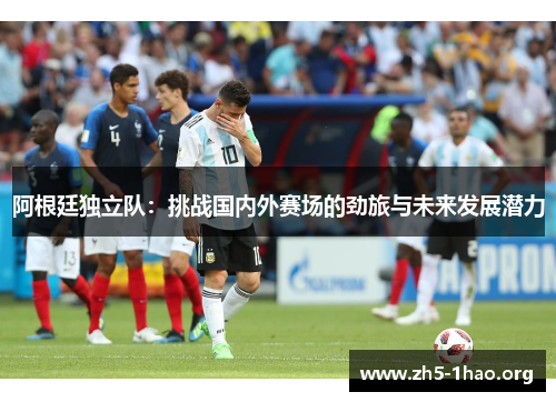 阿根廷独立队:挑战国内外赛场的劲旅与未来发展潜力 阿根廷独立队:挑战国内外赛场的劲旅与未来发展潜力
