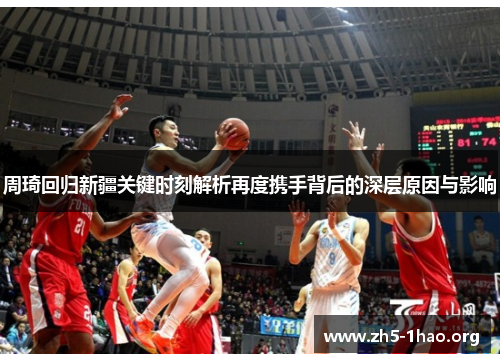 周琦回归新疆关键时刻解析再度携手背后的深层原因与影响 周琦回归新疆关键时刻解析再度携手背后的深层原因与影响