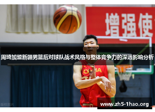 周琦加盟新疆男篮后对球队战术风格与整体竞争力的深远影响分析 周琦加盟新疆男篮后对球队战术风格与整体竞争力的深远影响分析