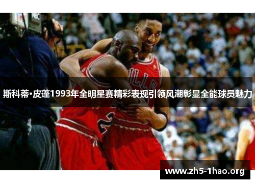 斯科蒂·皮蓬1993年全明星赛精彩表现引领风潮彰显全能球员魅力